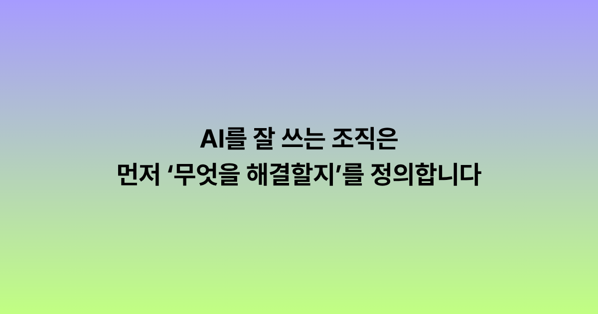 AI를 잘 쓰는 조직은 먼저 ‘무엇을 해결할지’를 정의합니다