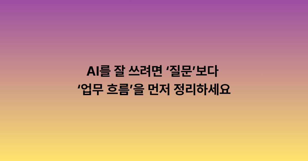 AI를 잘 쓰려면 ‘질문’보다 ‘업무 흐름’을 먼저 정리하세요