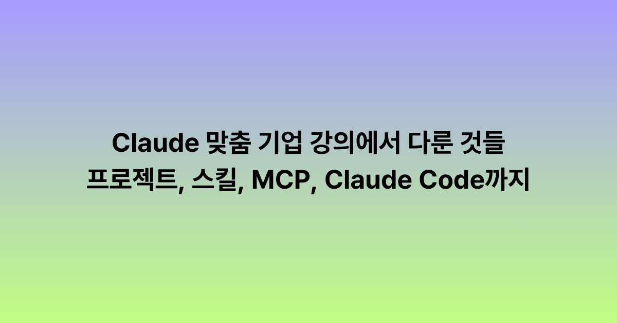 Claude 맞춤 기업 강의에서 다룬 것들: 프로젝트, 스킬, MCP, Claude Code까지